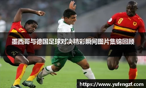 墨西哥与德国足球对决精彩瞬间图片集锦回顾