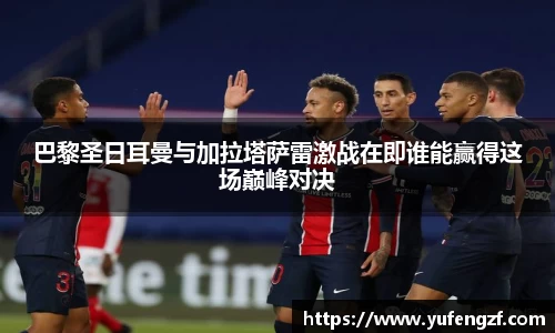巴黎圣日耳曼与加拉塔萨雷激战在即谁能赢得这场巅峰对决