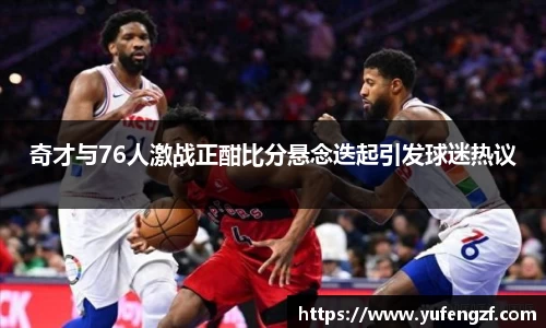 奇才与76人激战正酣比分悬念迭起引发球迷热议